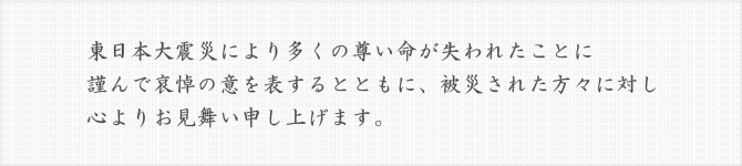 東日本大震災により多くの尊い命が失われたことに謹んで哀悼の意を表するとともに、被災された方々に対し心よりお見舞い申し上げます。